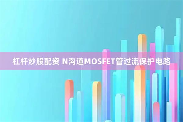 杠杆炒股配资 N沟道MOSFET管过流保护电路