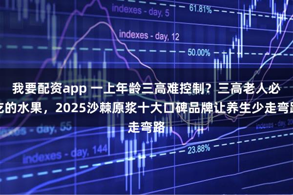 我要配资app 一上年龄三高难控制？三高老人必吃的水果，2025沙棘原浆十大口碑品牌让养生少走弯路