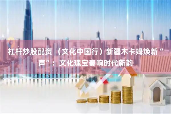 杠杆炒股配资 （文化中国行）新疆木卡姆焕新“声”：文化瑰宝奏响时代新韵