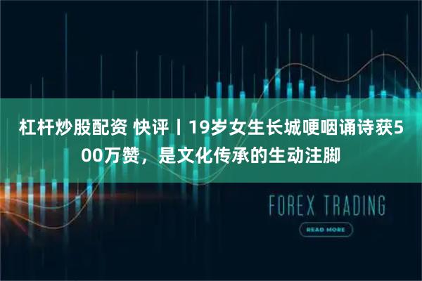 杠杆炒股配资 快评丨19岁女生长城哽咽诵诗获500万赞，是文化传承的生动注脚