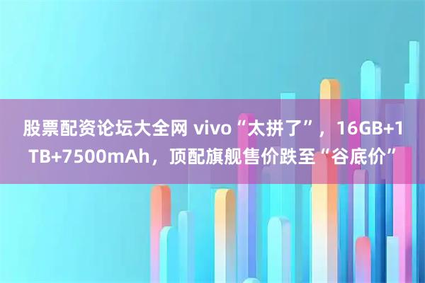 股票配资论坛大全网 vivo“太拼了”，16GB+1TB+7500mAh，顶配旗舰售价跌至“谷底价”