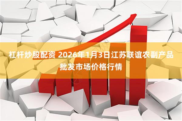 杠杆炒股配资 2026年1月3日江苏联谊农副产品批发市场价格行情