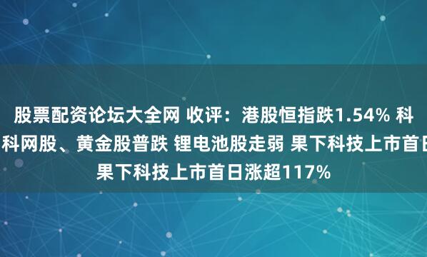 股票配资论坛大全网 收评：港股恒指跌1.54% 科指跌1.74% 科网股、黄金股普跌 锂电池股走弱 果下科技上市首日涨超117%