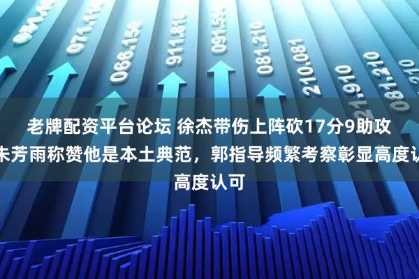 老牌配资平台论坛 徐杰带伤上阵砍17分9助攻，朱芳雨称赞他是本土典范，郭指导频繁考察彰显高度认可