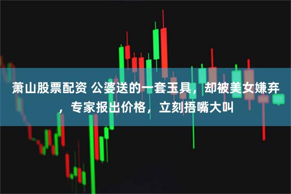 萧山股票配资 公婆送的一套玉具，却被美女嫌弃，专家报出价格，立刻捂嘴大叫
