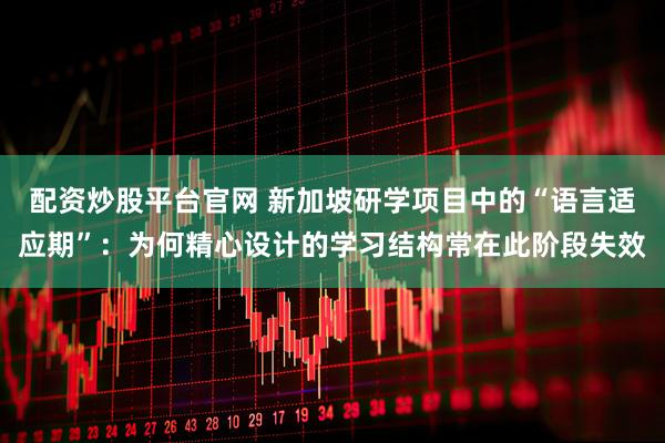 配资炒股平台官网 新加坡研学项目中的“语言适应期”：为何精心设计的学习结构常在此阶段失效