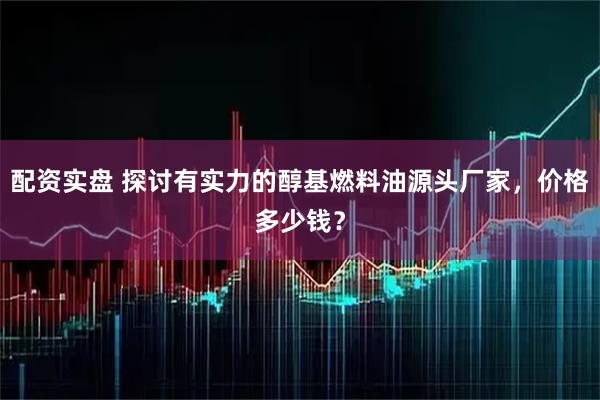 配资实盘 探讨有实力的醇基燃料油源头厂家，价格多少钱？