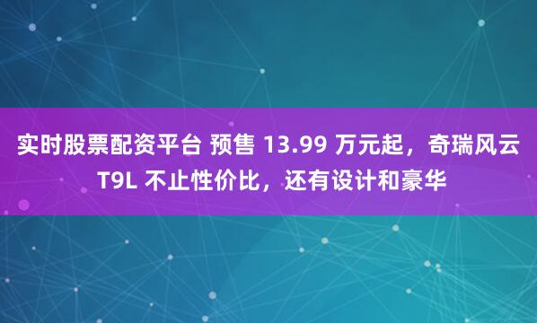 实时股票配资平台 预售 13.99 万元起，奇瑞风云 T9L 不止性价比，还有设计和豪华