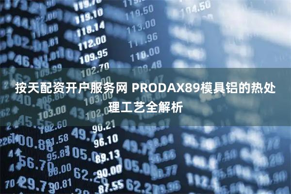 按天配资开户服务网 PRODAX89模具铝的热处理工艺全解析