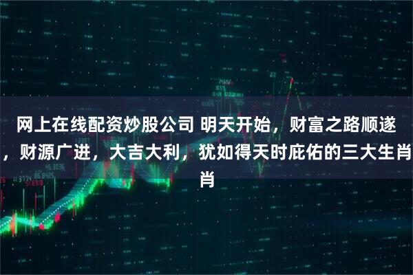 网上在线配资炒股公司 明天开始，财富之路顺遂，财源广进，大吉大利，犹如得天时庇佑的三大生肖