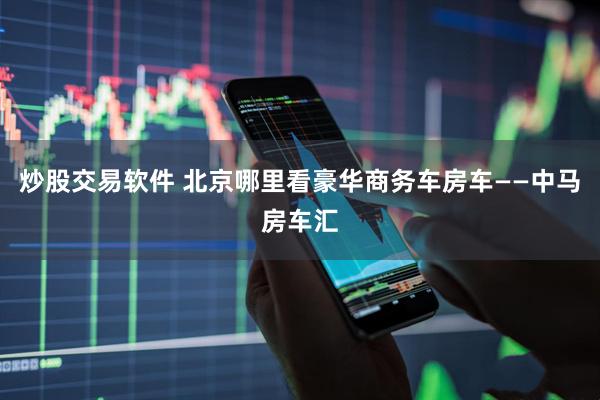 炒股交易软件 北京哪里看豪华商务车房车——中马房车汇