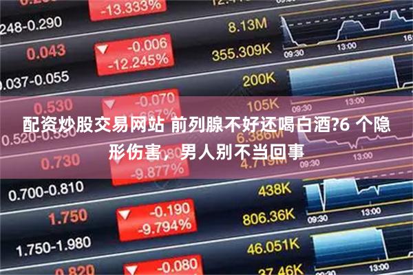配资炒股交易网站 前列腺不好还喝白酒?6 个隐形伤害，男人别不当回事