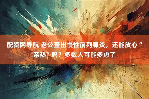 配资网导航 老公查出慢性前列腺炎，还能放心“亲热”吗？多数人可能多虑了
