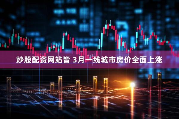 炒股配资网站皆 3月一线城市房价全面上涨
