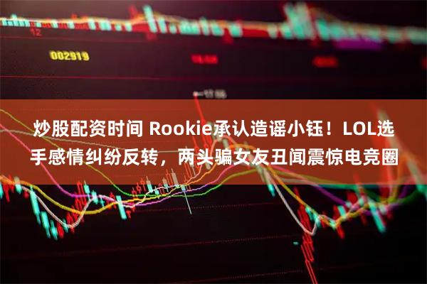 炒股配资时间 Rookie承认造谣小钰！LOL选手感情纠纷反转，两头骗女友丑闻震惊电竞圈