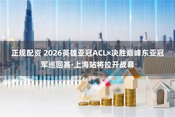 正规配资 2026英雄亚冠ACL×决胜巅峰东亚冠军巡回赛·上海站将拉开战幕