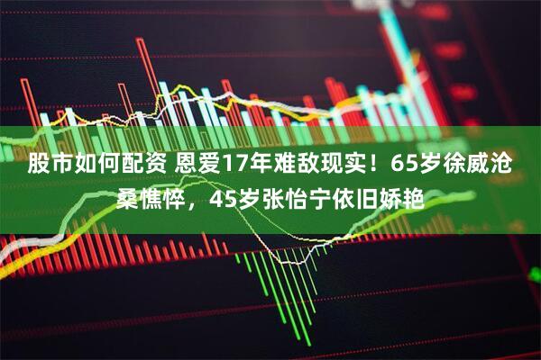 股市如何配资 恩爱17年难敌现实！65岁徐威沧桑憔悴，45岁张怡宁依旧娇艳