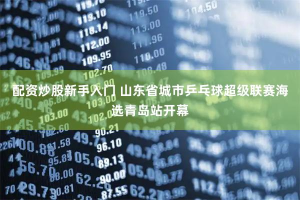 配资炒股新手入门 山东省城市乒乓球超级联赛海选青岛站开幕