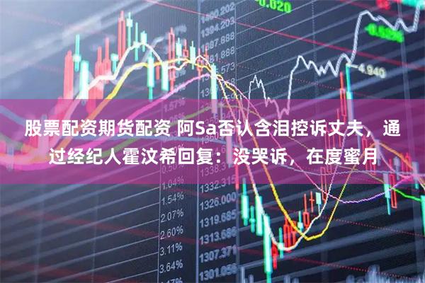 股票配资期货配资 阿Sa否认含泪控诉丈夫，通过经纪人霍汶希回复：没哭诉，在度蜜月