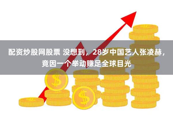 配资炒股网股票 没想到，28岁中国艺人张凌赫，竟因一个举动赚足全球目光
