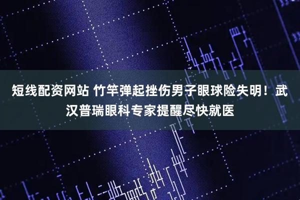 短线配资网站 竹竿弹起挫伤男子眼球险失明！武汉普瑞眼科专家提醒尽快就医
