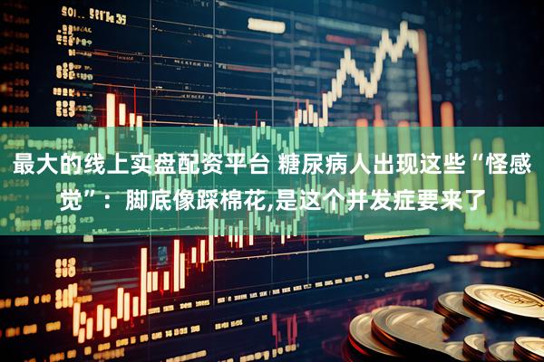 最大的线上实盘配资平台 糖尿病人出现这些“怪感觉”：脚底像踩棉花,是这个并发症要来了