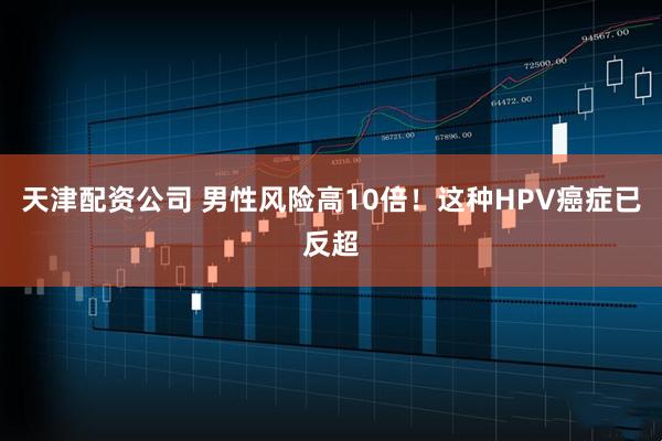 天津配资公司 男性风险高10倍！这种HPV癌症已反超
