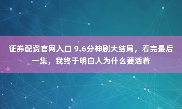 证券配资官网入口 9.6分神剧大结局，看完最后一集，我终于明白人为什么要活着