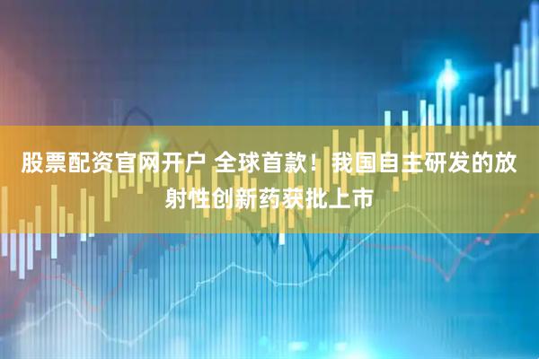 股票配资官网开户 全球首款！我国自主研发的放射性创新药获批上市