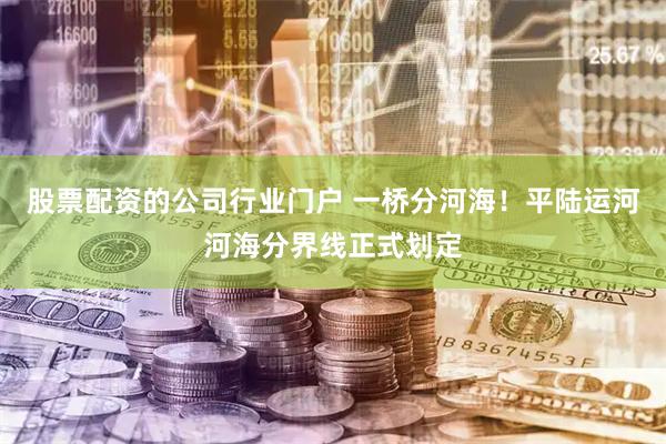 股票配资的公司行业门户 一桥分河海！平陆运河河海分界线正式划定