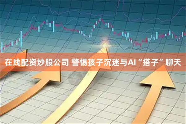 在线配资炒股公司 警惕孩子沉迷与AI“搭子”聊天