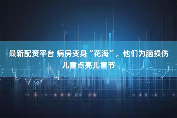 最新配资平台 病房变身“花海”，他们为脑损伤儿童点亮儿童节