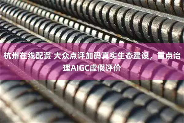 杭州在线配资 大众点评加码真实生态建设，重点治理AIGC虚假评价