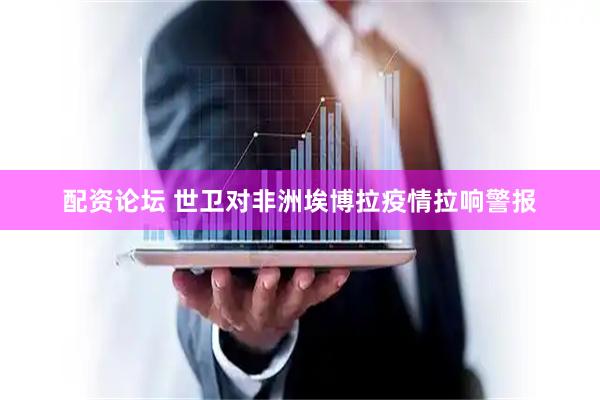 配资论坛 世卫对非洲埃博拉疫情拉响警报