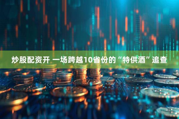 炒股配资开 一场跨越10省份的“特供酒”追查