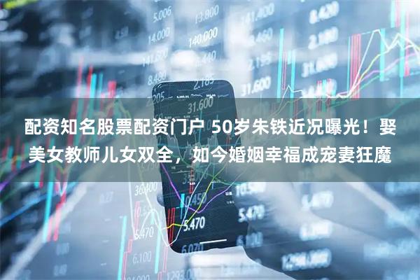 配资知名股票配资门户 50岁朱铁近况曝光！娶美女教师儿女双全，如今婚姻幸福成宠妻狂魔