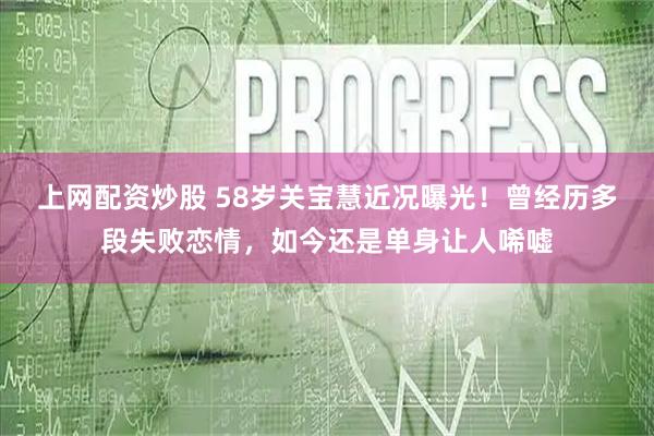 上网配资炒股 58岁关宝慧近况曝光！曾经历多段失败恋情，如今还是单身让人唏嘘