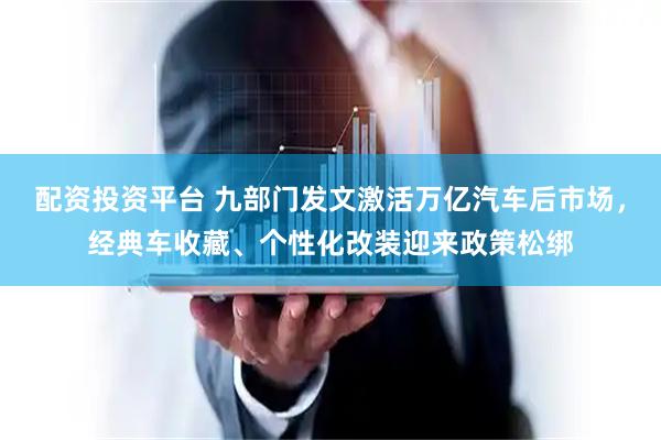 配资投资平台 九部门发文激活万亿汽车后市场，经典车收藏、个性化改装迎来政策松绑
