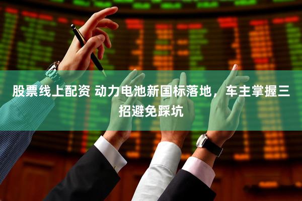 股票线上配资 动力电池新国标落地，车主掌握三招避免踩坑