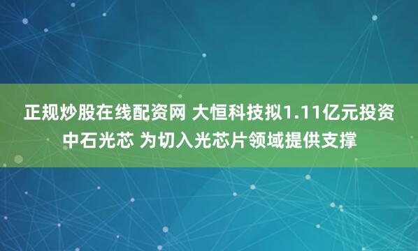 正规炒股在线配资网 大恒科技拟1.11亿元投资中石光芯 为切入光芯片领域提供支撑