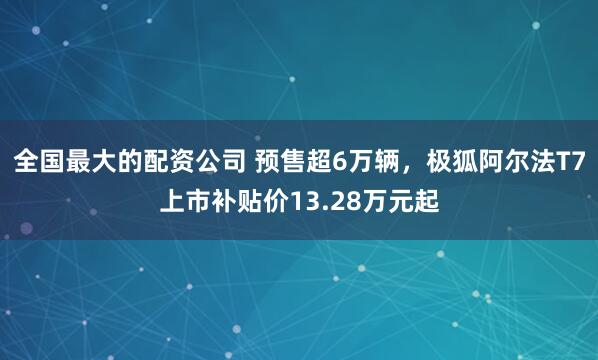 全国最大的配资公司 预售超6万辆，极狐阿尔法T7上市补贴价13.28万元起