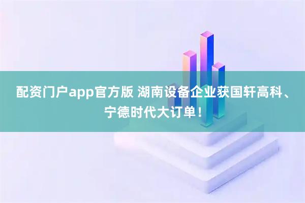 配资门户app官方版 湖南设备企业获国轩高科、宁德时代大订单！