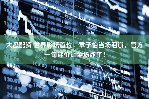 大盘配资 世界影坛首位！章子怡当场泪崩，官方一句评价让全场炸了！